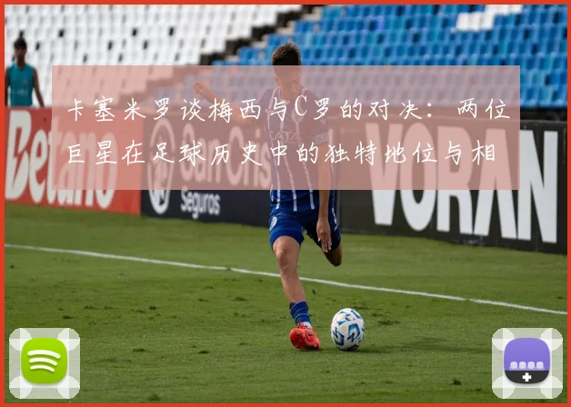 卡塞米罗谈梅西与C罗的对决：两位巨星在足球历史中的独特地位与相互激励