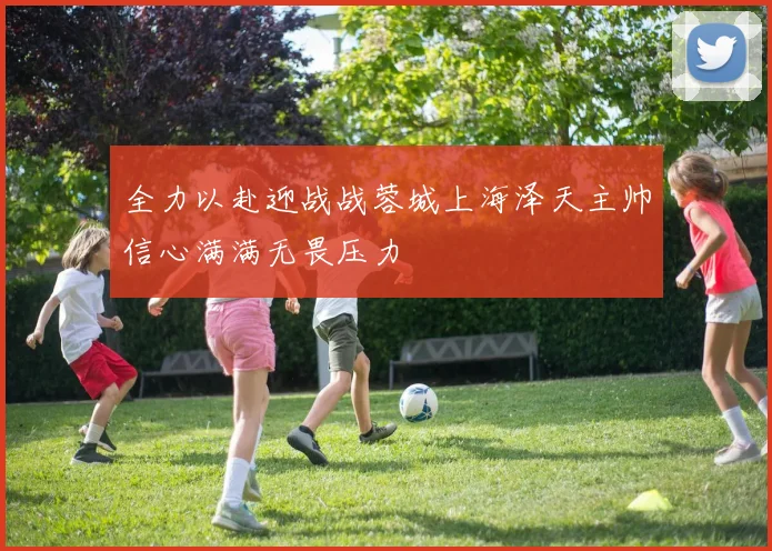 全力以赴迎战战蓉城上海泽天主帅信心满满无畏压力