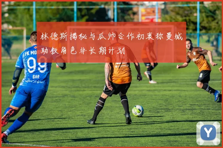 林德斯揭秘与瓜帅合作初衷称曼城助教角色非长期计划
