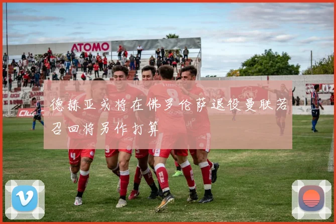 德赫亚或将在佛罗伦萨退役曼联若召回将另作打算