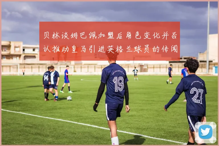 贝林谈姆巴佩加盟后角色变化并否认推动皇马引进英格兰球员的传闻