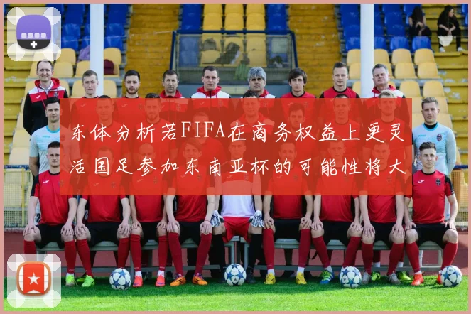 东体分析若FIFA在商务权益上更灵活国足参加东南亚杯的可能性将大增
