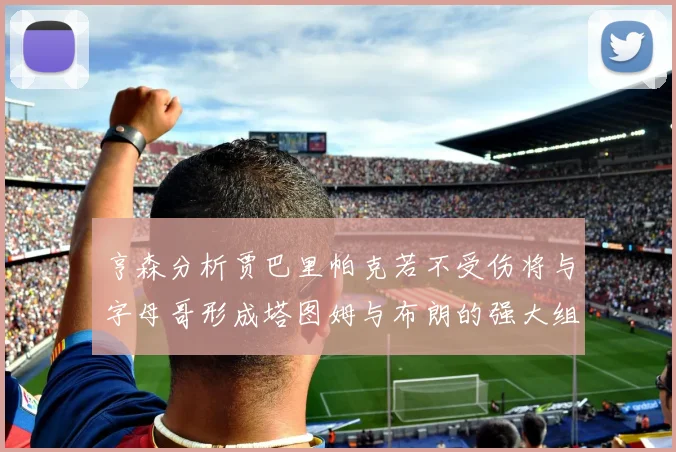 亨森分析贾巴里帕克若不受伤将与字母哥形成塔图姆与布朗的强大组合