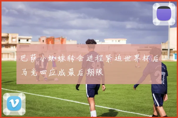 巴萨小蜘蛛转会进程紧迫世界杯后马竞回应成最后期限