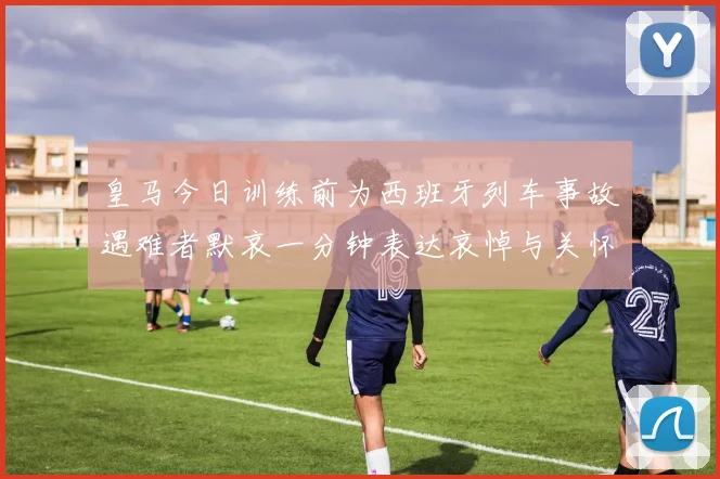 皇马今日训练前为西班牙列车事故遇难者默哀一分钟表达哀悼与关怀