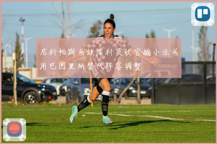 尼科帕斯或缺席科莫收官战小法或用巴图里纳替代阵容调整