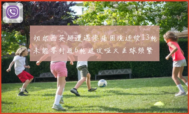 切尔西英超遭遇惨痛困境连续13轮未能零封近6轮进攻哑火丢球频繁
