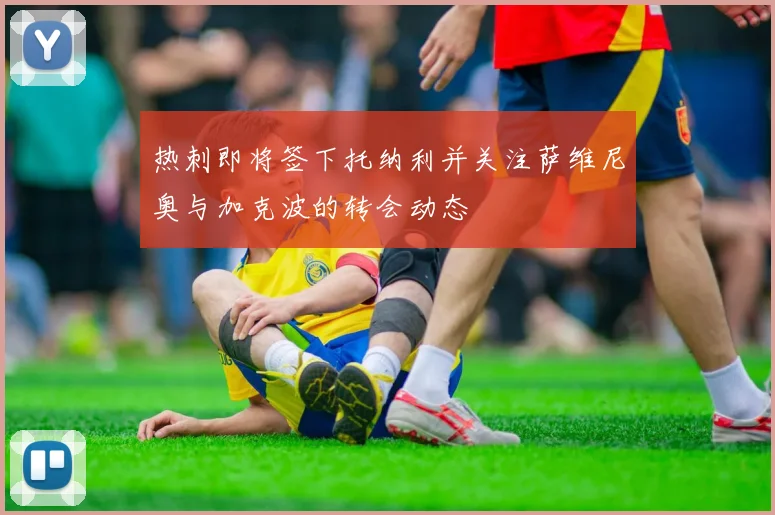 热刺即将签下托纳利并关注萨维尼奥与加克波的转会动态