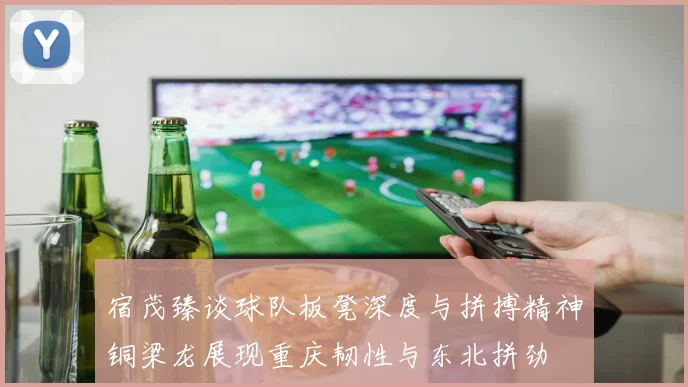 宿茂臻谈球队板凳深度与拼搏精神铜梁龙展现重庆韧性与东北拼劲