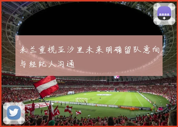 米兰重视亚沙里未来明确留队意向与经纪人沟通