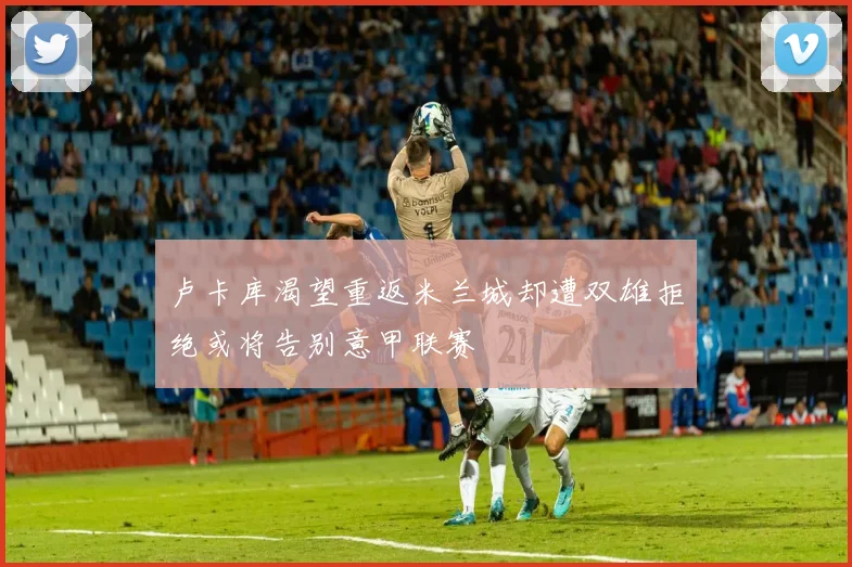 卢卡库渴望重返米兰城却遭双雄拒绝或将告别意甲联赛