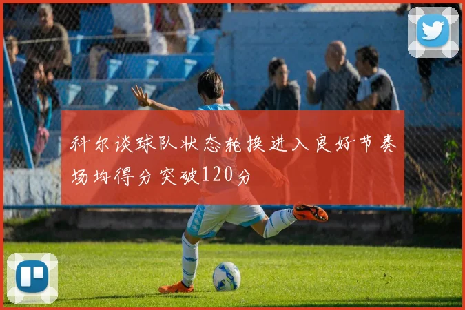科尔谈球队状态轮换进入良好节奏场均得分突破120分