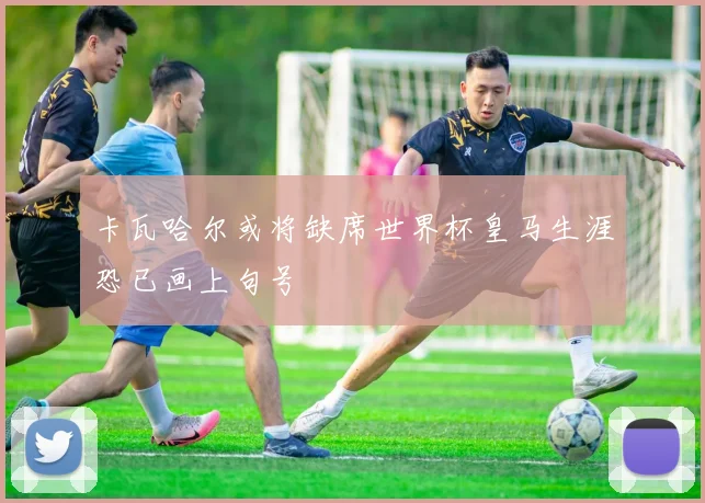 卡瓦哈尔或将缺席世界杯皇马生涯恐已画上句号
