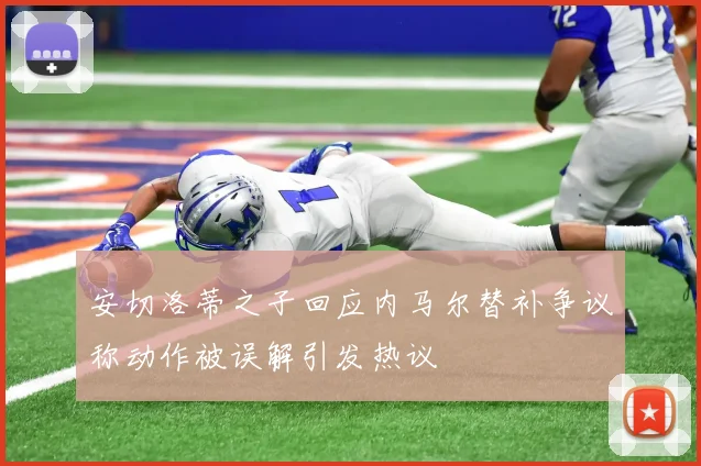 安切洛蒂之子回应内马尔替补争议称动作被误解引发热议