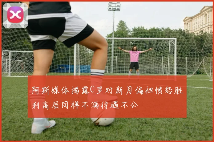 阿斯媒体揭露C罗对新月偏袒愤怒胜利高层同样不满待遇不公