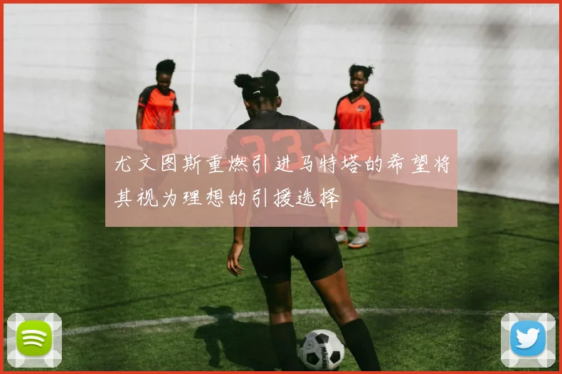 尤文图斯重燃引进马特塔的希望将其视为理想的引援选择
