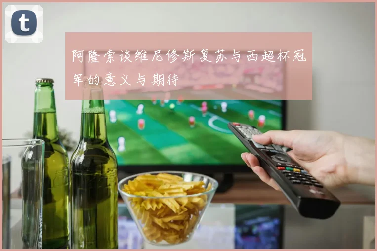阿隆索谈维尼修斯复苏与西超杯冠军的意义与期待