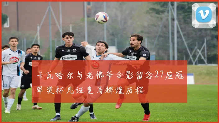 卡瓦哈尔与老佛爷合影留念27座冠军奖杯见证皇马辉煌历程
