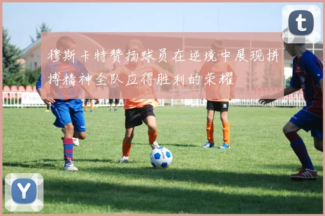 穆斯卡特赞扬球员在逆境中展现拼搏精神全队应得胜利的荣耀
