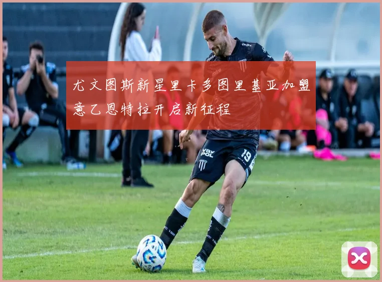 尤文图斯新星里卡多图里基亚加盟意乙恩特拉开启新征程