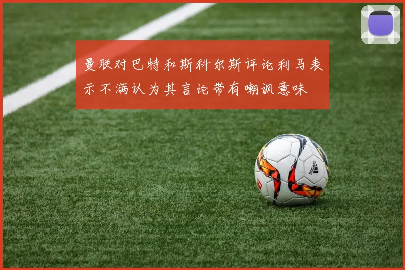 曼联对巴特和斯科尔斯评论利马表示不满认为其言论带有嘲讽意味