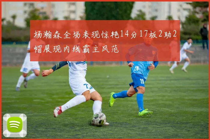 杨瀚森全场表现惊艳14分17板2助2帽展现内线霸主风范