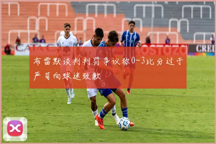 布雷默谈判判罚争议称0-3比分过于严苛向球迷致歉