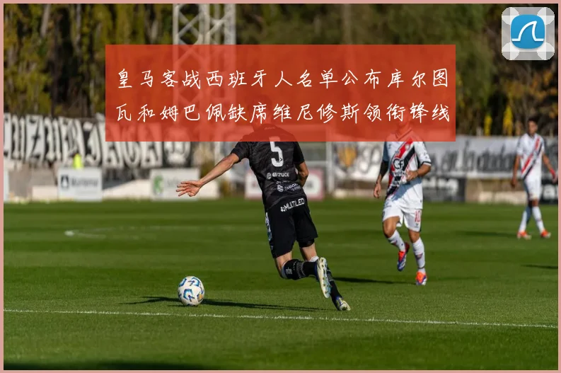 皇马客战西班牙人名单公布库尔图瓦和姆巴佩缺席维尼修斯领衔锋线阵容