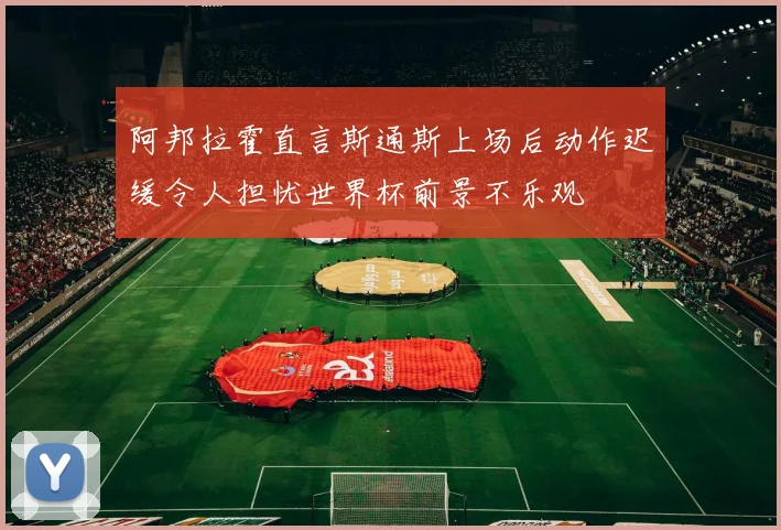 阿邦拉霍直言斯通斯上场后动作迟缓令人担忧世界杯前景不乐观