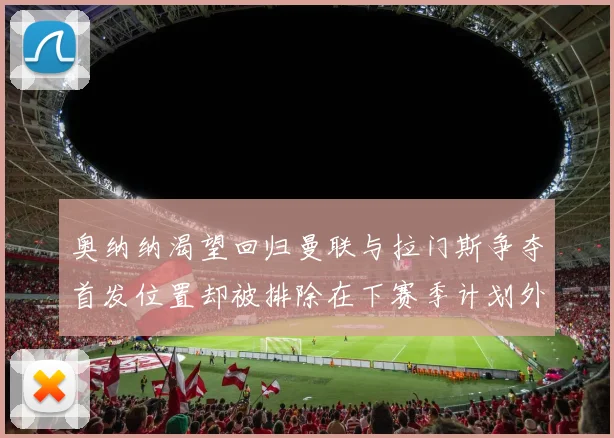 奥纳纳渴望回归曼联与拉门斯争夺首发位置却被排除在下赛季计划外