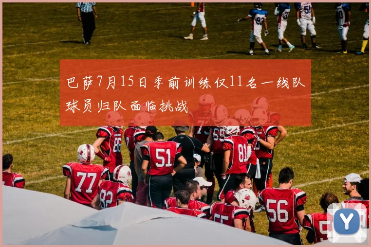 巴萨7月15日季前训练仅11名一线队球员归队面临挑战